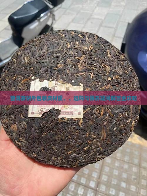 普洱茶饼外包装皮材质、、选购与保养疑问解答全攻略