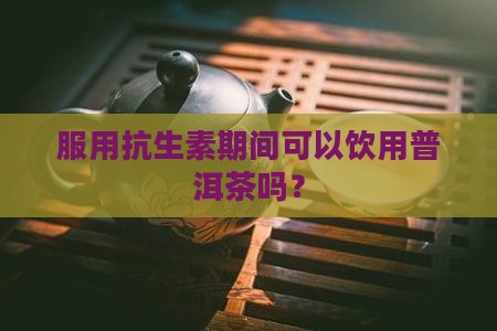 服用抗生素期间可以饮用普洱茶吗? 服用抗生素期间可以饮用普洱茶吗?