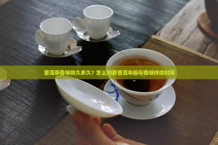 普洱茶香味持久多久？怎么判断普洱年份与香味持续时间