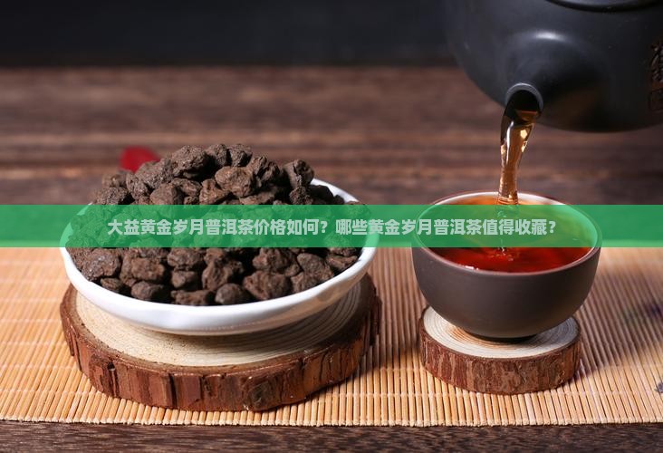 大益黄金岁月普洱茶价格如何？哪些黄金岁月普洱茶值得收藏？