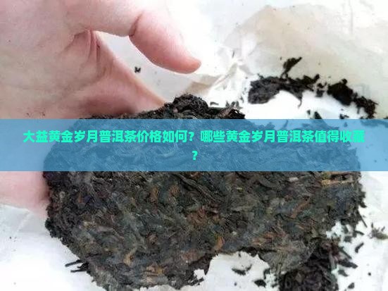 大益黄金岁月普洱茶价格如何？哪些黄金岁月普洱茶值得收藏？