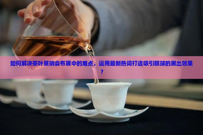 如何解决茶叶展销会布展中的难点，运用最新热词打造吸引眼球的展出效果？
