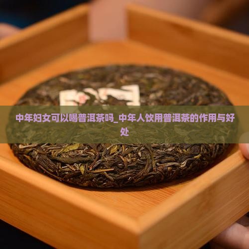 中年妇女可以喝普洱茶吗_中年人饮用普洱茶的作用与好处