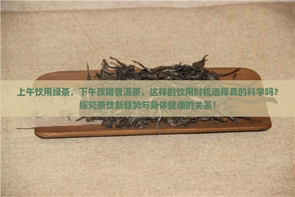 上午饮用绿茶，下午改喝普洱茶，这样的饮用时机选择真的科学吗？探究茶饮新趋势与身体健康的关系！