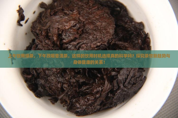 上午饮用绿茶，下午改喝普洱茶，这样的饮用时机选择真的科学吗？探究茶饮新趋势与身体健康的关系！