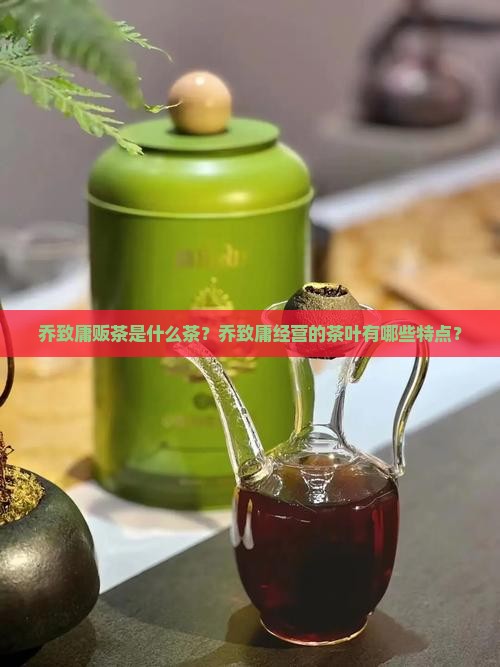 乔致庸贩茶是什么茶？乔致庸经营的茶叶有哪些特点？