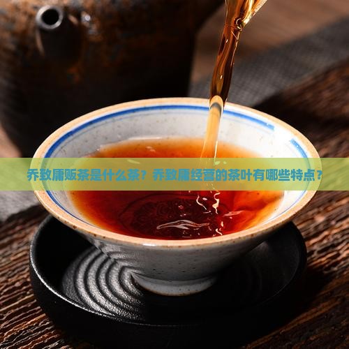 乔致庸贩茶是什么茶？乔致庸经营的茶叶有哪些特点？