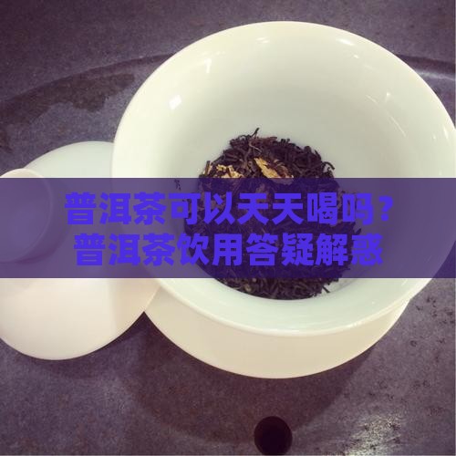 普洱茶可以天天喝吗？普洱茶饮用答疑解惑