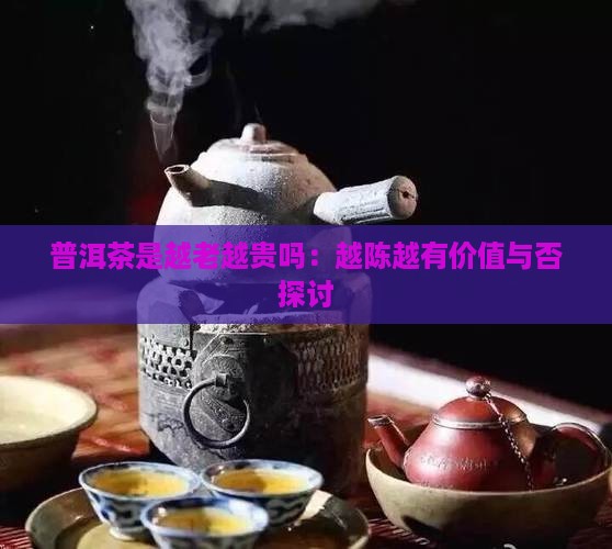 普洱茶是越老越贵吗：越陈越有价值与否探讨