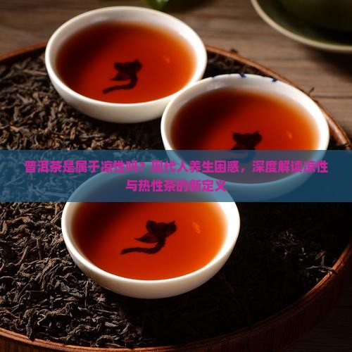 普洱茶是属于凉性吗？现代人养生困惑，深度解读凉性与热性茶的新定义