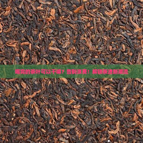 喝完的茶叶可以干嘛？告别浪费！解锁茶渣新潮流