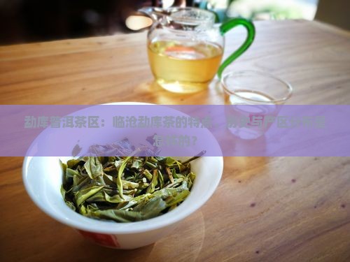勐库普洱茶区：临沧勐库茶的特点、历史与产区分布是怎样的？