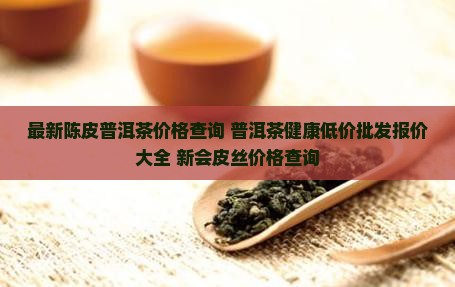 最新陈皮普洱茶价格查询 普洱茶健康低价批发报价大全 新会皮丝价格查询
