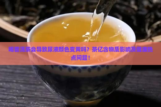 喝普洱茶会导致尿液颜色变黄吗？茶亿含物质影响及健康热点问题！