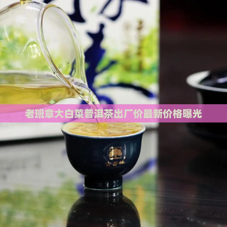 老班章大白菜普洱茶出厂价最新价格曝光