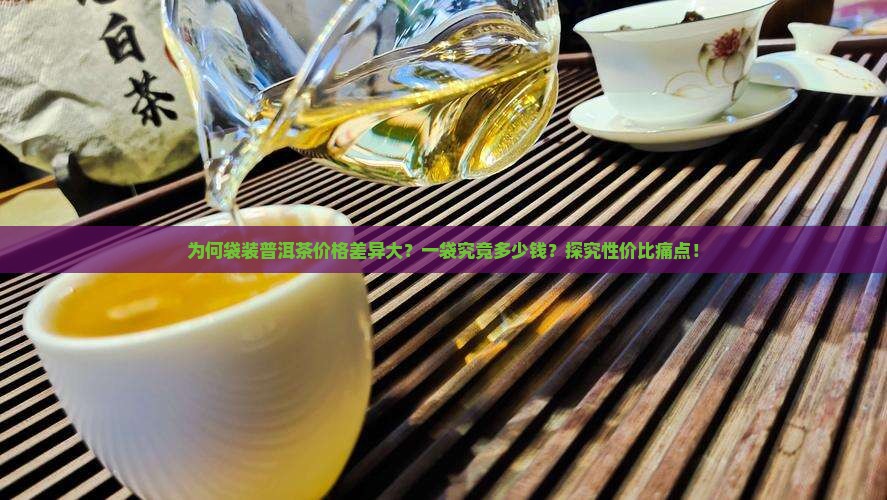 为何袋装普洱茶价格差异大？一袋究竟多少钱？探究性价比痛点！