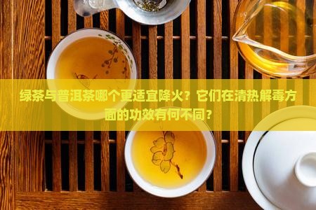 绿茶与普洱茶哪个更适宜降火？它们在清热解毒方面的功效有何不同？