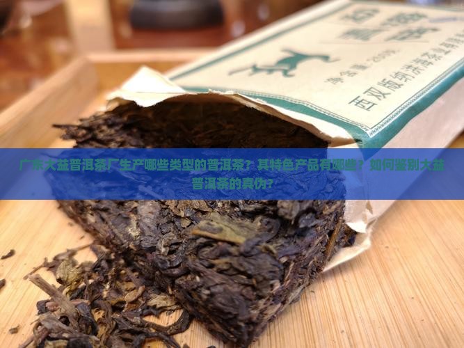广东大益普洱茶厂生产哪些类型的普洱茶？其特色产品有哪些？如何鉴别大益普洱茶的真伪？