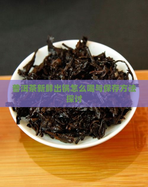 普洱茶新鲜出锅怎么喝与保存方法探讨