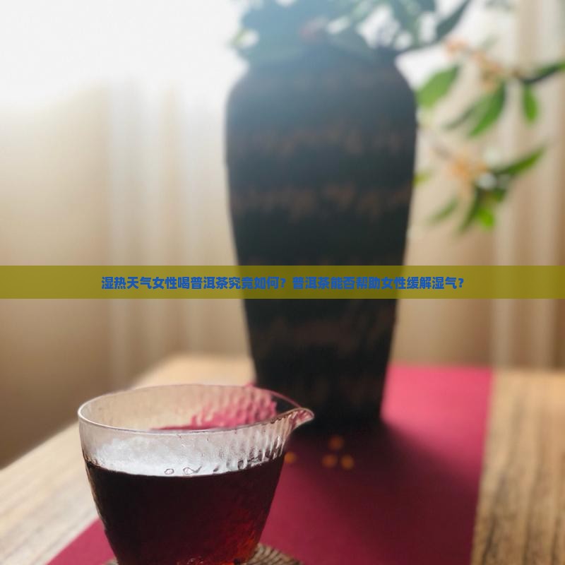 湿热天气女性喝普洱茶究竟如何？普洱茶能否帮助女性缓解湿气？