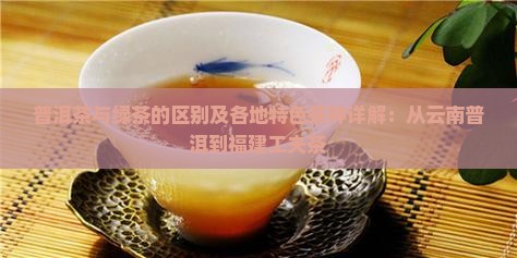普洱茶与绿茶的区别及各地特色茶种详解：从云南普洱到福建工夫茶