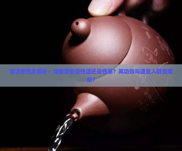 普洱茶性质解析：绿普洱茶是性温还是性寒？其功效与适宜人群是哪些？