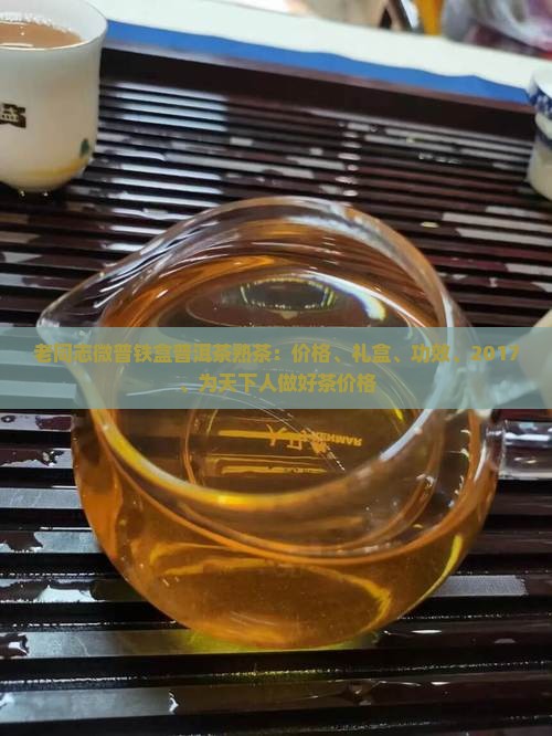 老同志微普铁盒普洱茶熟茶：价格、礼盒、功效、2017、为天下人做好茶价格