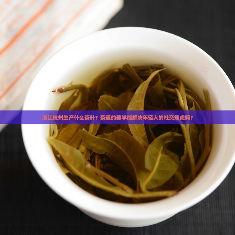 浙江杭州生产什么茶叶？茶道的美学能解决年轻人的社交焦虑吗？