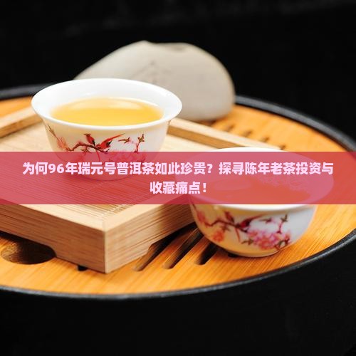 为何96年瑞元号普洱茶如此珍贵？探寻陈年老茶投资与收藏痛点！