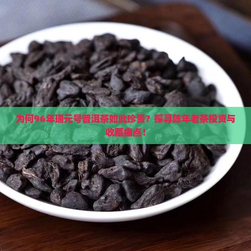 为何96年瑞元号普洱茶如此珍贵？探寻陈年老茶投资与收藏痛点！