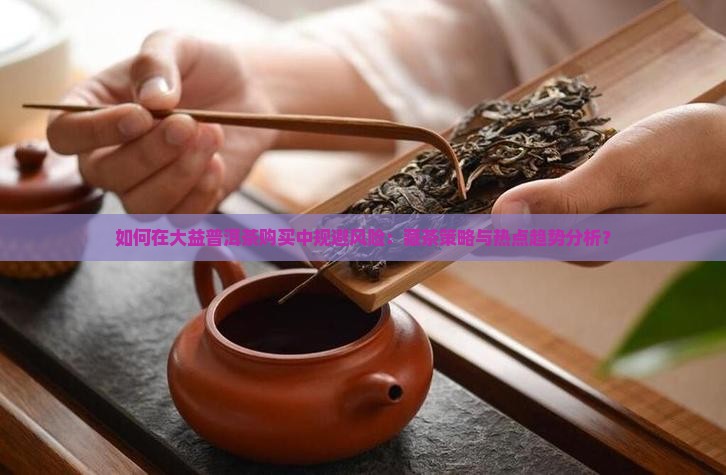 如何在大益普洱茶购买中规避风险：藏茶策略与热点趋势分析？