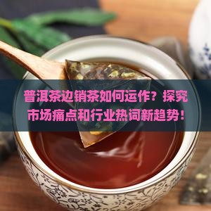 普洱茶边销茶如何运作？探究市场痛点和行业热词新趋势！