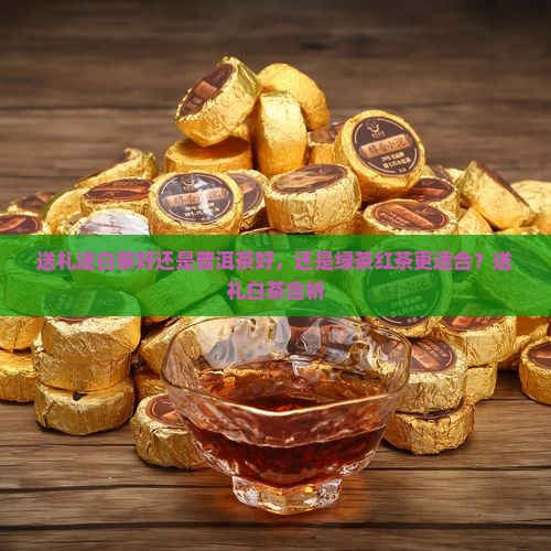 送礼送白茶好还是普洱茶好，还是绿茶红茶更适合？送礼白茶含析