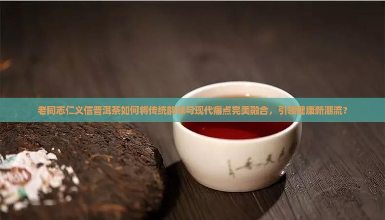 老同志仁义信普洱茶如何将传统韵味与现代痛点完美融合，引领健康新潮流？