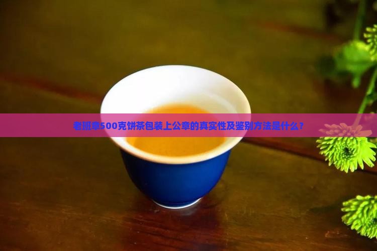 老班章500克饼茶包装上公章的真实性及鉴别方法是什么？