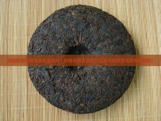 顺鑫鼎源新普洱茶品质如何？价格与购买渠道介绍及与传统普洱茶有何区别？