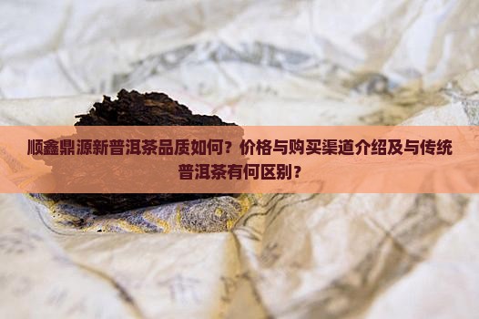 顺鑫鼎源新普洱茶品质如何？价格与购买渠道介绍及与传统普洱茶有何区别？
