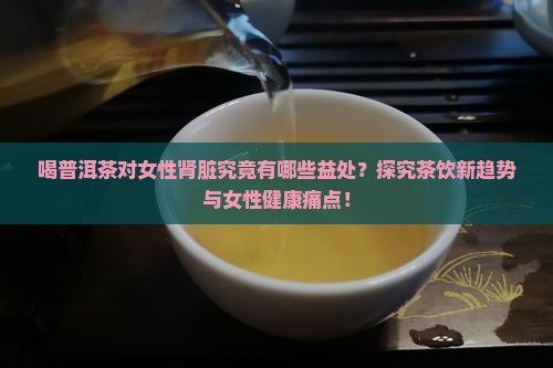 喝普洱茶对女性肾脏究竟有哪些益处？探究茶饮新趋势与女性健康痛点！