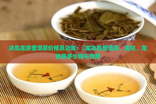 冰岛龙条普洱茶价格及功效：犇龙冰岛普洱茶、龙柱、龙珠茶多少钱与作用