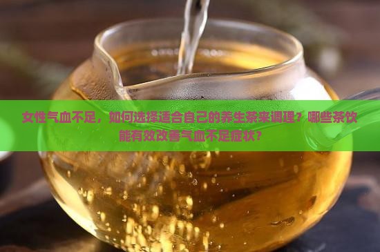女性气血不足，如何选择适合自己的养生茶来调理？哪些茶饮能有效改善气血不足症状？