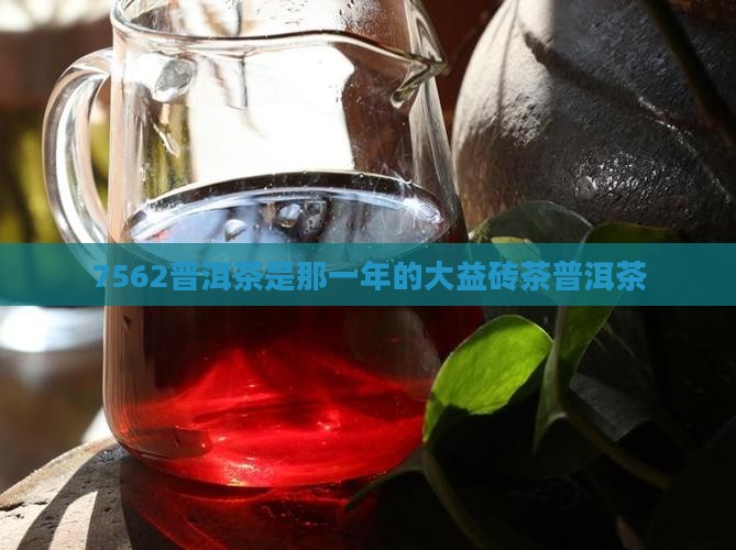 7562普洱茶是那一年的大益砖茶普洱茶