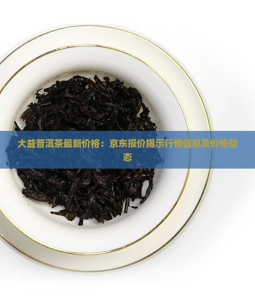 大益普洱茶最新价格：京东报价揭示行情信息及价格动态