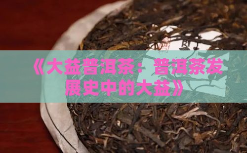 《大益普洱茶：普洱茶发展史中的大益》