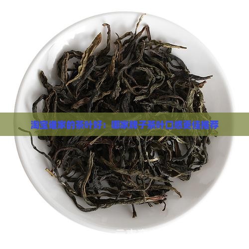 淘宝谁家的茶叶好：哪家牌子茶叶口感更佳推荐