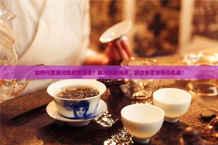 如何代理澜沧陈皮普洱茶？解决市场痛点，抓住新零售热词机遇！