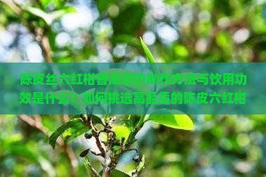 陈皮丝六红柑普洱茶的制作方法与饮用功效是什么？如何挑选高品质的陈皮六红柑普洱茶？