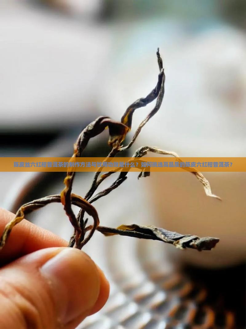 陈皮丝六红柑普洱茶的制作方法与饮用功效是什么？如何挑选高品质的陈皮六红柑普洱茶？