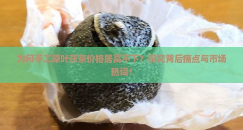 为何手工原叶茯茶价格居高不下？探究背后痛点与市场热词！