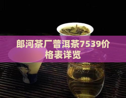 郎河茶厂普洱茶7539价格表详览