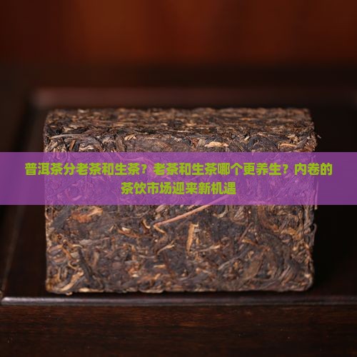 普洱茶分老茶和生茶？老茶和生茶哪个更养生？内卷的茶饮市场迎来新机遇